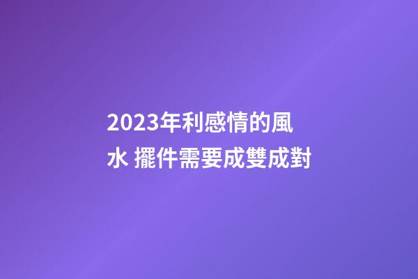 2023年利感情的風水 擺件需要成雙成對